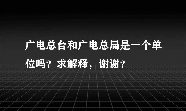 广电总台和广电总局是一个单位吗？求解释，谢谢？