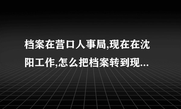 档案在营口人事局,现在在沈阳工作,怎么把档案转到现在的单位?需要什么手续？