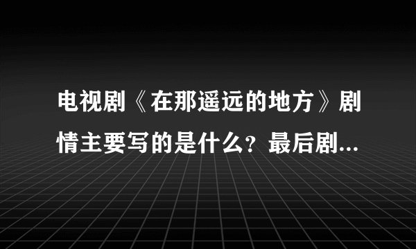 电视剧《在那遥远的地方》剧情主要写的是什么？最后剧里面的女主角因为什么牺牲了？