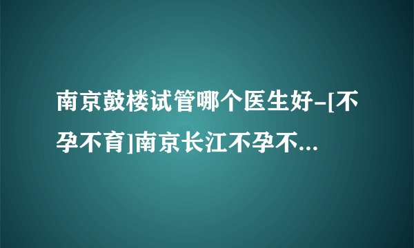南京鼓楼试管哪个医生好-[不孕不育]南京长江不孕不育医院口碑好吗-妇科检查能查出宫颈粘连吗