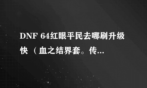 DNF 64红眼平民去哪刷升级快 （血之结界套。传承首饰套，死神血称号，+10格朗）？