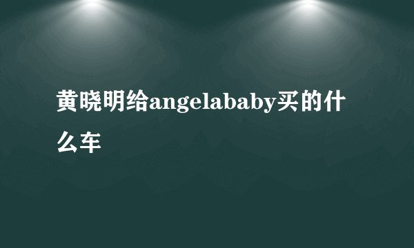 黄晓明给angelababy买的什么车