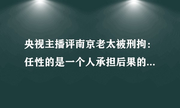 央视主播评南京老太被刑拘：任性的是一个人承担后果的却是一座城