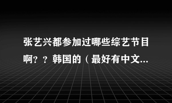 张艺兴都参加过哪些综艺节目啊？？韩国的（最好有中文字幕）中国的都想要，所有的都要！！！谢谢啊！！！