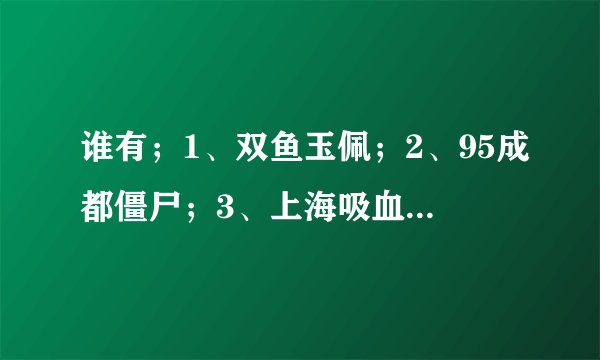 谁有；1、双鱼玉佩；2、95成都僵尸；3、上海吸血鬼；4、华航空难录音。。。。。。