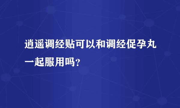 逍遥调经贴可以和调经促孕丸一起服用吗？