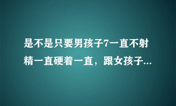 是不是只要男孩子7一直不射精一直硬着一直，跟女孩子性...
