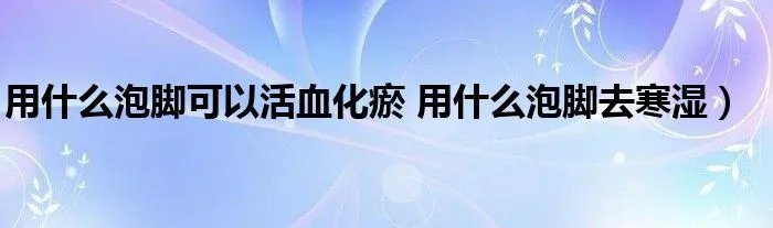用什么泡脚可以活血化瘀 用什么泡脚去寒湿）