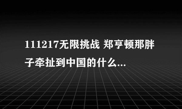 111217无限挑战 郑亨顿那胖子牵扯到中国的什么了？是不是渔船事件？他原话是怎么说的？