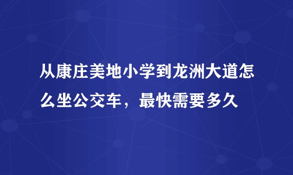 从康庄美地小学到龙洲大道怎么坐公交车，最快需要多久
