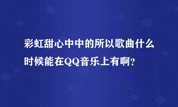 彩虹甜心中中的所以歌曲什么时候能在QQ音乐上有啊？