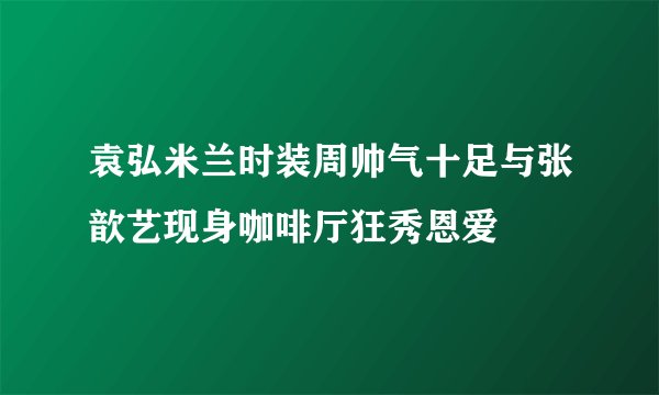 袁弘米兰时装周帅气十足与张歆艺现身咖啡厅狂秀恩爱