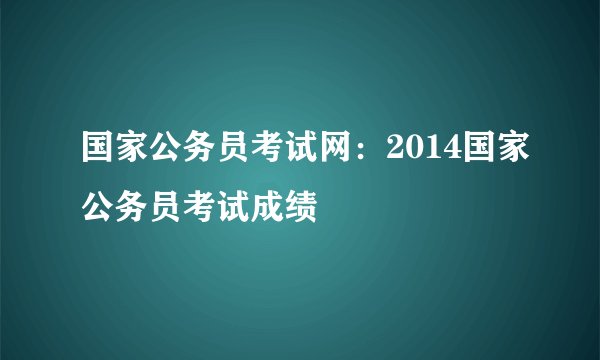 国家公务员考试网：2014国家公务员考试成绩