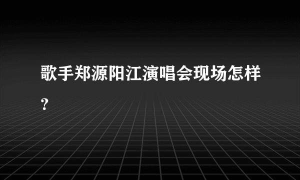 歌手郑源阳江演唱会现场怎样？