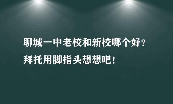 聊城一中老校和新校哪个好？拜托用脚指头想想吧！