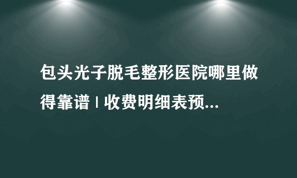 包头光子脱毛整形医院哪里做得靠谱 | 收费明细表预览_光子嫩肤怎么样？光子嫩肤有脱毛的效果吗？