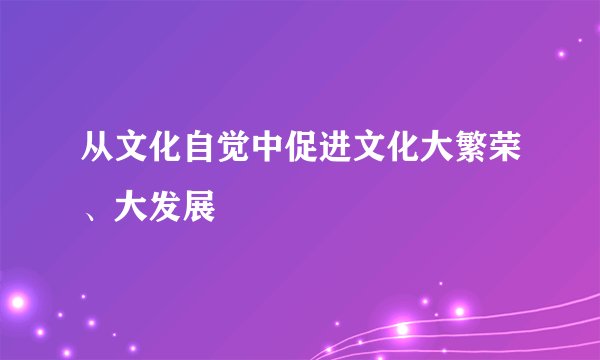 从文化自觉中促进文化大繁荣、大发展