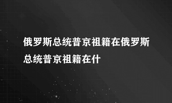 俄罗斯总统普京祖籍在俄罗斯总统普京祖籍在什