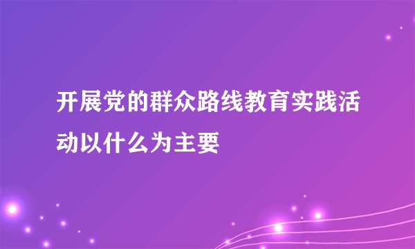 开展党的群众路线教育实践活动以什么为主要