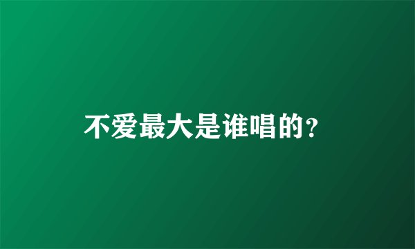 不爱最大是谁唱的？