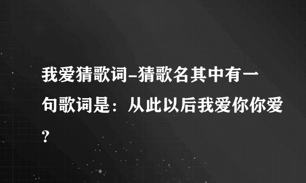 我爱猜歌词-猜歌名其中有一句歌词是：从此以后我爱你你爱？