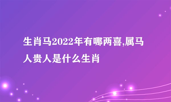 生肖马2022年有哪两喜,属马人贵人是什么生肖