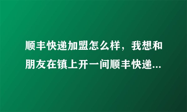 顺丰快递加盟怎么样，我想和朋友在镇上开一间顺丰快递店，现在越来越多人选择网购了，所以有个想法，但我