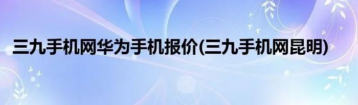 三九手机网华为手机报价(三九手机网昆明)
