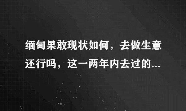 缅甸果敢现状如何，去做生意还行吗，这一两年内去过的朋友回答