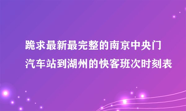 跪求最新最完整的南京中央门汽车站到湖州的快客班次时刻表