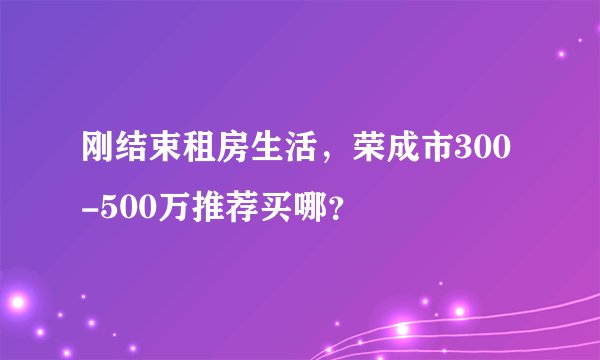刚结束租房生活，荣成市300-500万推荐买哪？