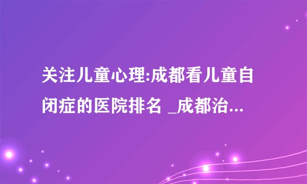 关注儿童心理:成都看儿童自闭症的医院排名 _成都治疗儿童自闭症的好医院