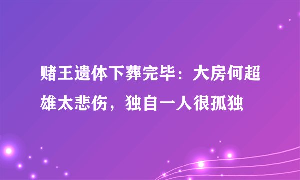 赌王遗体下葬完毕：大房何超雄太悲伤，独自一人很孤独