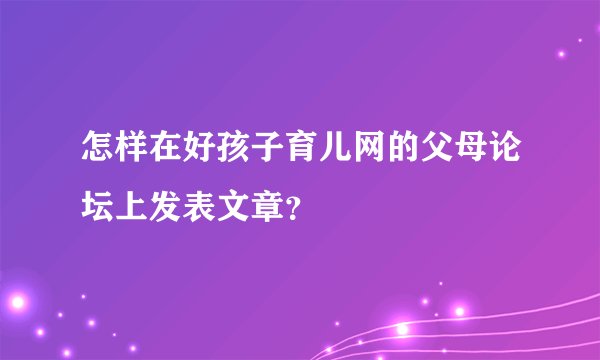 怎样在好孩子育儿网的父母论坛上发表文章？