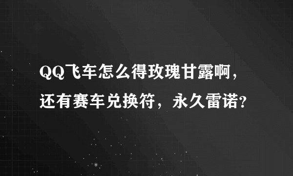 QQ飞车怎么得玫瑰甘露啊，还有赛车兑换符，永久雷诺？
