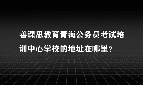 善课思教育青海公务员考试培训中心学校的地址在哪里？