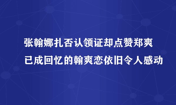 张翰娜扎否认领证却点赞郑爽已成回忆的翰爽恋依旧令人感动