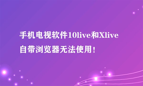 手机电视软件10live和Xlive自带浏览器无法使用！
