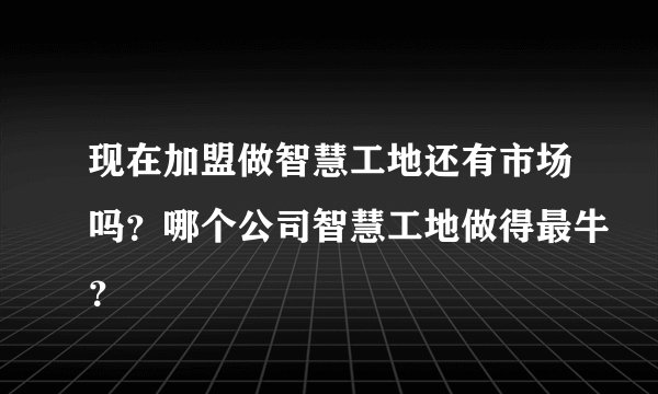 现在加盟做智慧工地还有市场吗？哪个公司智慧工地做得最牛？