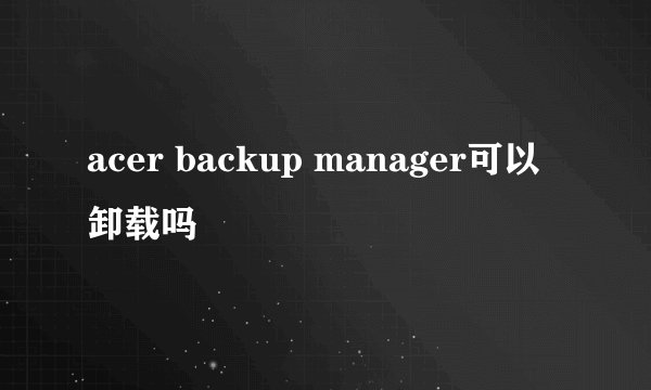acer backup manager可以卸载吗