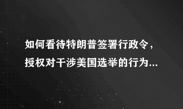 如何看待特朗普签署行政令，授权对干涉美国选举的行为进行制裁？