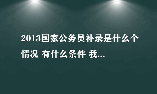 2013国家公务员补录是什么个情况 有什么条件 我也没进面试 有没有希望 让我早点明白我就不去想它了