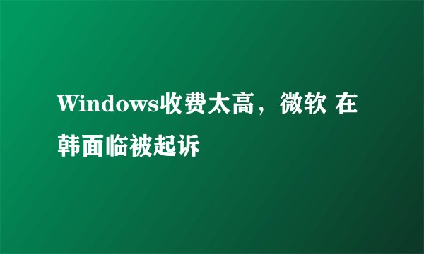 Windows收费太高，微软 在韩面临被起诉