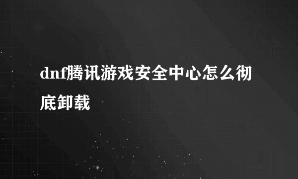 dnf腾讯游戏安全中心怎么彻底卸载