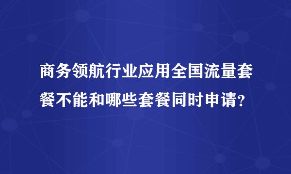 商务领航行业应用全国流量套餐不能和哪些套餐同时申请？