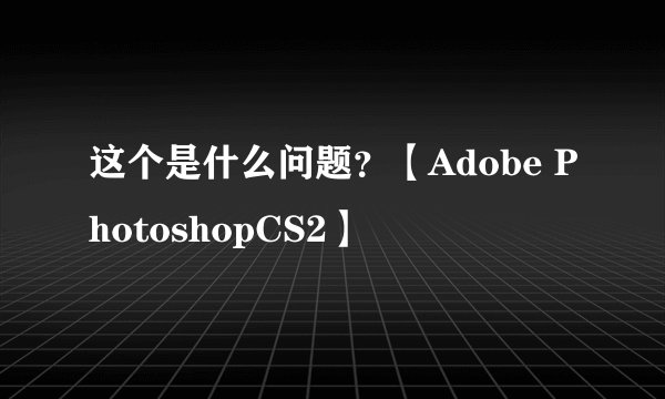 这个是什么问题？【Adobe PhotoshopCS2】