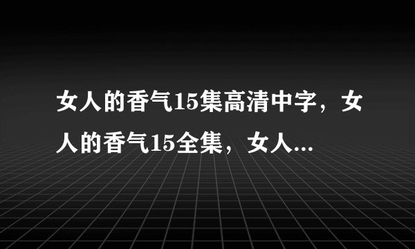 女人的香气15集高清中字，女人的香气15全集，女人的香气15集国语版，女人的香气第16集剧情介绍？