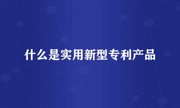 什么是实用新型专利产品