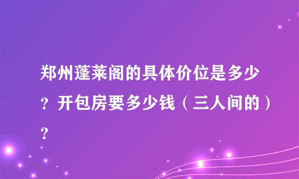 郑州蓬莱阁的具体价位是多少？开包房要多少钱（三人间的）？