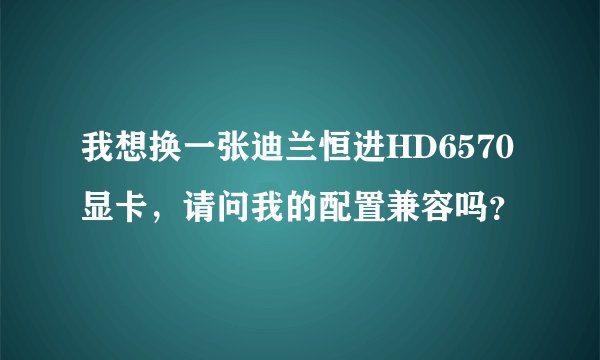 我想换一张迪兰恒进HD6570显卡，请问我的配置兼容吗？